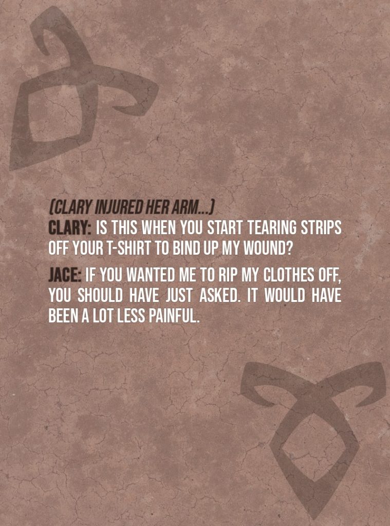 Quote from The Mortal Instruments: City of Bones | (Clary injured her arm...) Clary Fairchild: Is this when you start tearing strips off your T-shirt to bind up my wound? Jace Herondale: If you wanted me to rip my clothes off, you should have just asked. It would have been a lot less painful.