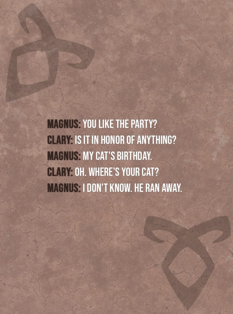 Quote from The Mortal Instruments: City of Bones | Magnus Bane: You like the party? Clary Fairchild: Is it in honor of anything? Magnus Bane: My cat's birthday. Clary Fairchild: Oh. Where's your cat? Magnus Bane: I don't know. He ran away.