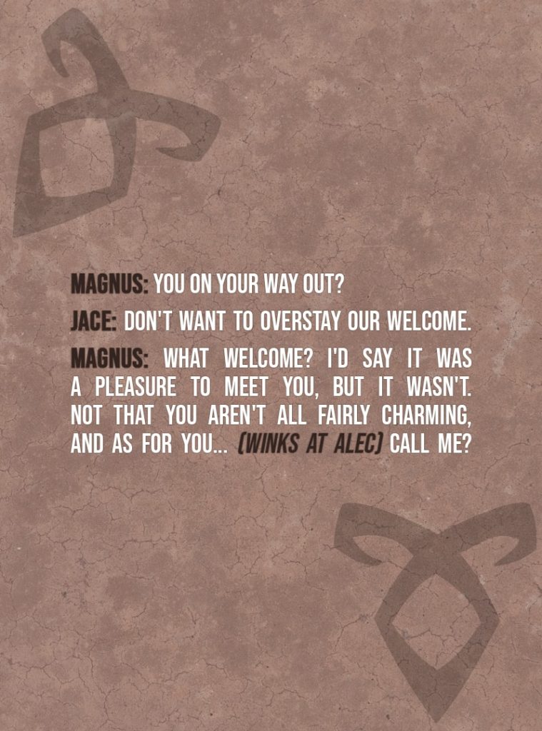 Quote from The Mortal Instruments: City of Bones | Magnus Bane: You on your way out? Jace Herondale: Don't want to overstay our welcome. Magnus Bane: What welcome? I'd say it was a pleasure to meet you, but it wasn't. Not that you aren't all fairly charming, and as for you... (winks at Alec) Call me?