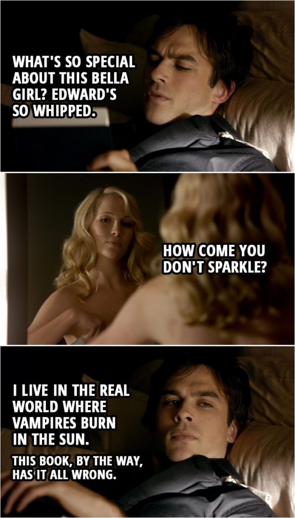 Quote from The Vampire Diaries 1x04 | Damon Salvatore: What's so special about this Bella girl? Edward's so whipped. Caroline Forbes: You gotta read the first book first. It won't make sense if you don't. Damon Salvatore: I miss Anne Rice. She was so on it. Caroline Forbes: How come you don't sparkle? Damon Salvatore: I live in the real world where vampires burn in the sun. Caroline Forbes: Yeah, but you go in the sun. Damon Salvatore: I have a ring. Protects me. Long story. Caroline Forbes: Will these bites turn me into a vampire? Damon Salvatore: It's more complicated than that. You have to feed on my blood, then die, then feed on a human. It's a whole ordeal. This book, by the way, has it all wrong.