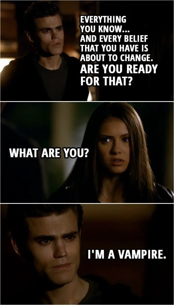 Quote from The Vampire Diaries 1x06 | Elena Gilbert: What are you? What are you? Stefan Salvatore: You know. Elena Gilbert: No, I don't. Stefan Salvatore: Yes, you do, or you wouldn't be here. Elena Gilbert: It's not possible. It can't be. Stefan Salvatore: Everything you know... and every belief that you have is about to change. Are you ready for that? Elena Gilbert: What are you? Stefan Salvatore: I'm a vampire.