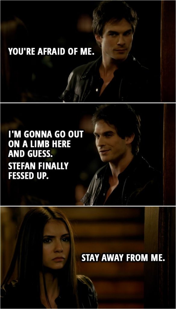 Quote from The Vampire Diaries 1x06 | Damon Salvatore: You're afraid of me. I'm gonna go out on a limb here and guess. Stefan finally fessed up. Elena Gilbert: Stay away from me.