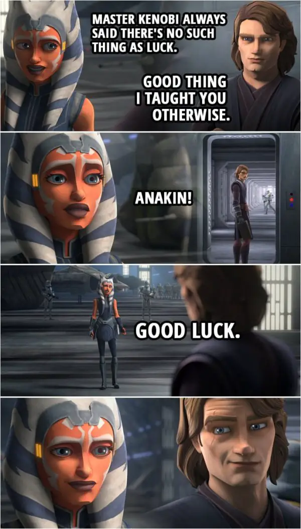 Quote from Star Wars: The Clone Wars 7x09 | Anakin Skywalker: You capture Maul. I'll take care of Grievous. With any luck, this will all be over soon. Ahsoka Tano: Master Kenobi always said there's no such thing as luck. Anakin Skywalker: Good thing I taught you otherwise. Ahsoka Tano: Anakin! Good luck.