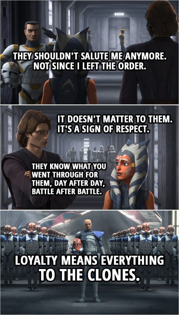 Quote from Star Wars: The Clone Wars 7x09 | Ahsoka Tano: They shouldn't salute me anymore. Not since I left the Order. Anakin Skywalker: It doesn't matter to them. It's a sign of respect. They know what you went through for them, day after day, battle after battle. Loyalty means everything to the clones.