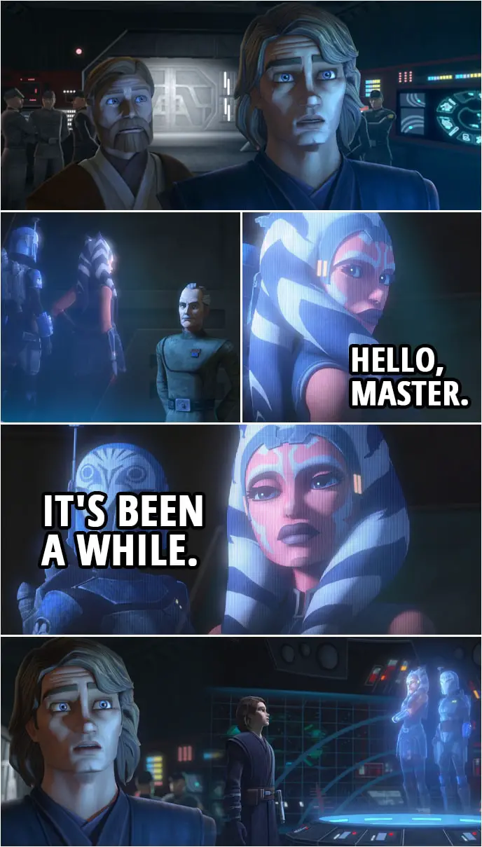 Quote from Star Wars: The Clone Wars 7x09 | Anakin Skywalker: All right, Admiral. What's so important you brought us all the way back here? Ahsoka Tano: Hello, Master. It's been a while. Anakin Skywalker: Ah... Ahsoka. Wha... I don't believe it! How are you? Where are you? Are... Are you okay? Ahsoka Tano: I'm all right. Thank you. I wish we had more time to talk, but I have urgent information for both of you.