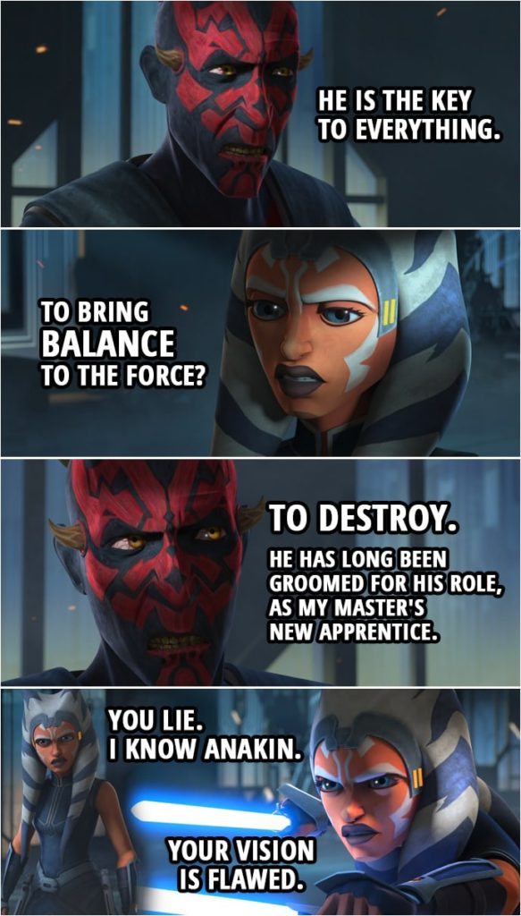 Quote from Star Wars: The Clone Wars 7x10 | Ahsoka Tano: I will help you. But you must answer one question. Darth Maul: You have but to ask. Ahsoka Tano: What do you want with Anakin Skywalker? Darth Maul: He is the key to everything. Ahsoka Tano: To bring balance to the Force? Darth Maul: To destroy. He has long been groomed for his role, as my master's new apprentice. Ahsoka Tano: You lie. Darth Maul: I'm afraid not. In fact, I was so certain of his fate that I orchestrated this war to lure him here with Kenobi to kill him. Thus, depriving Sidious of his prized pupil. Ahsoka Tano: I know Anakin. Your vision is flawed.