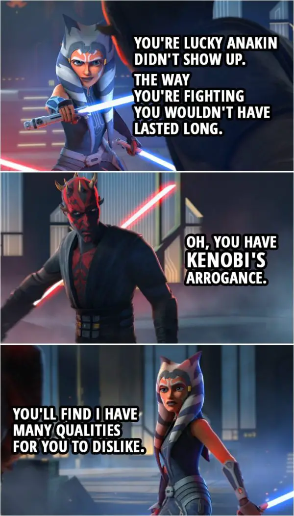 Quote from Star Wars: The Clone Wars 7x10 | Ahsoka Tano: You're lucky Anakin didn't show up. The way you're fighting you wouldn't have lasted long. Darth Maul: Oh, you have Kenobi's arrogance. Ahsoka Tano: You'll find I have many qualities for you to dislike.