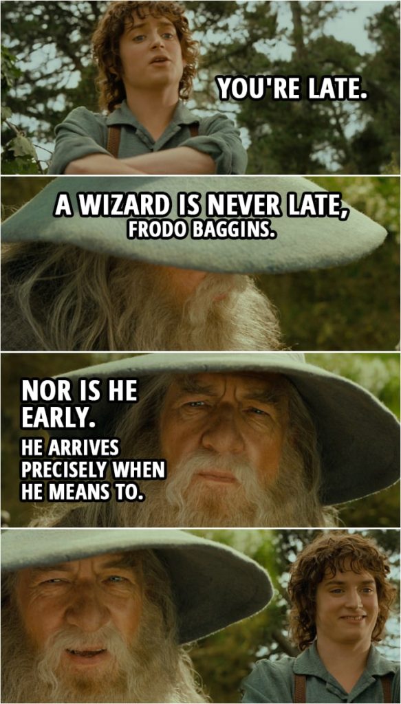 Quote from The Lord of the Rings: The Fellowship of the Ring (2001) | Frodo: You're late. Gandalf: A wizard is never late, Frodo Baggins. Nor is he early. He arrives precisely when he means to.