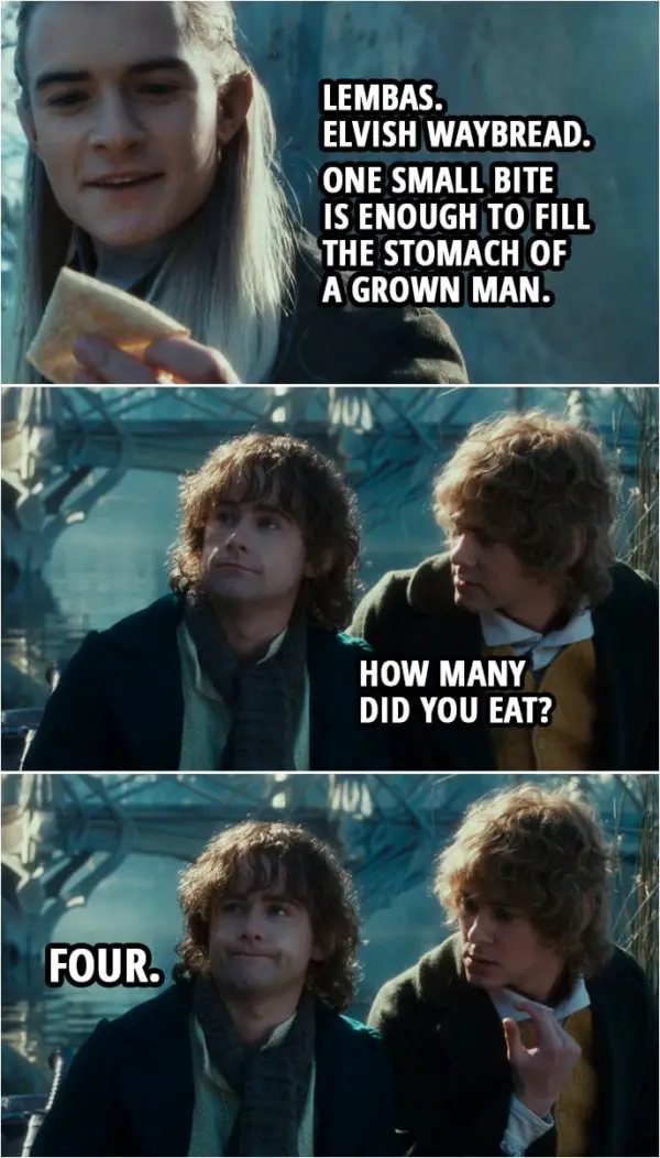 Quote from The Lord of the Rings: The Fellowship of the Ring (2001) | Legolas: Lembas. Elvish waybread. One small bite is enough to fill the stomach of a grown man. Merry: How many did you eat? Pippin: Four.