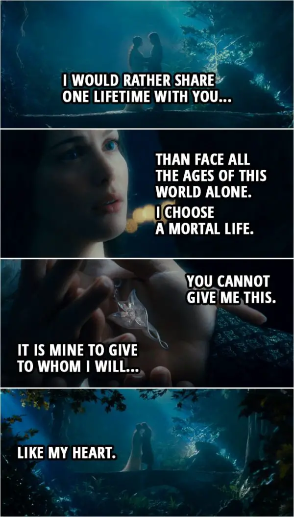 Quote from The Lord of the Rings: The Fellowship of the Ring (2001) | Arwen: (Renich i beth i pennen?) Do you remember what I told you? Aragorn: You said you'd bind yourself to me forsaking the immortal life of your people. Arwen: And to that I hold. I would rather share one lifetime with you than face all the Ages of this world alone. I choose a mortal life. Aragorn: You cannot give me this. Arwen: It is mine to give to whom I will... like my heart.