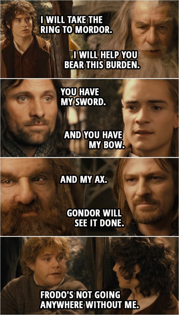 Quote from The Lord of the Rings: The Fellowship of the Ring (2001) | Frodo: I will take it. I will take it. I will take the Ring to Mordor. Though... I do not know the way. Gandalf: I will help you bear this burden, Frodo Baggins as long as it is yours to bear. Aragorn: If by my life or death I can protect you I will. You have my sword. Legolas: And you have my bow. Gimli: And my ax. Boromir: You carry the fates of us all, little one. If this is indeed the will of the Council then Gondor will see it done. Sam: Hey! Frodo's not going anywhere without me. Elrond: It is hardly possible to separate you... even when he is summoned to a secret Council and you are not.