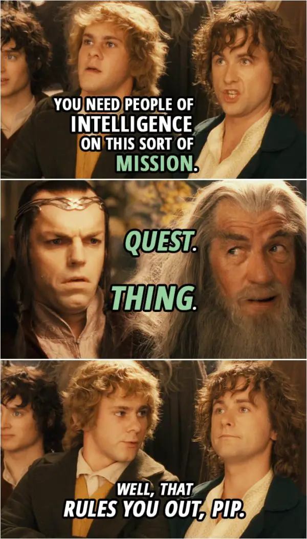 Quote from The Lord of the Rings: The Fellowship of the Ring (2001) | Merry: We're coming too! You'll have to send us home tied up in a sack to stop us. Pippin: Anyway, you need people of intelligence on this sort of... mission. Quest. Thing. Merry: Well, that rules you out, Pip.