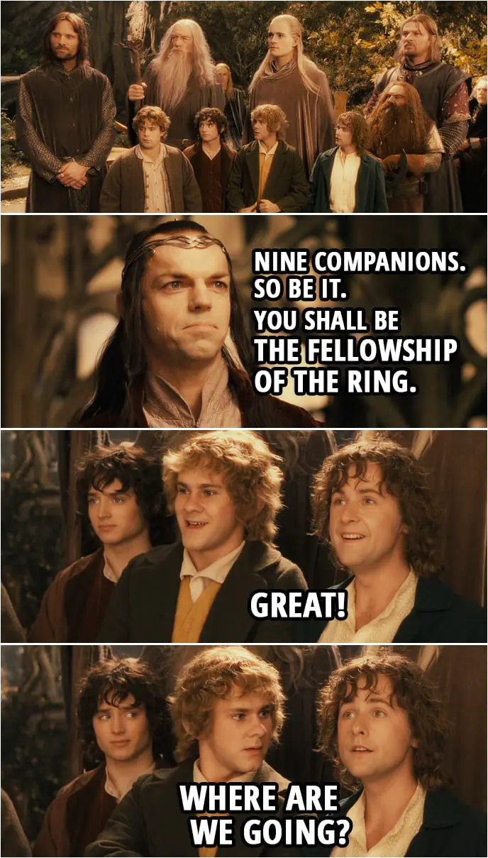 Quote from The Lord of the Rings: The Fellowship of the Ring (2001) | Elrond: Nine companions. So be it. You shall be the Fellowship of the Ring. Pippin: Great! Where are we going?