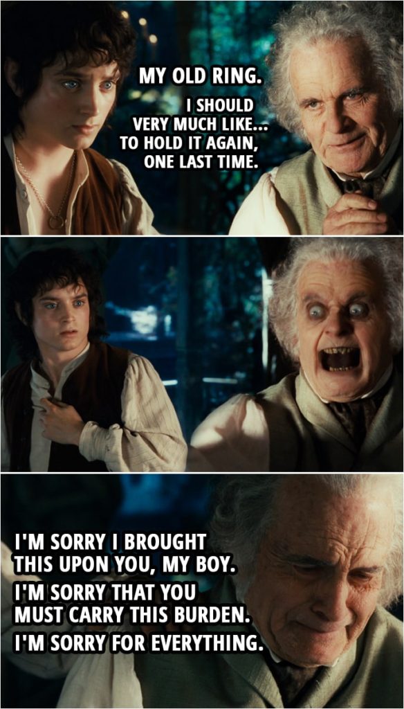 Quote from The Lord of the Rings: The Fellowship of the Ring (2001) | Bilbo: Oh! My old ring. I should very much like... to hold it again, one last time. (Bilbo jumpscares Frodo) I'm sorry I brought this upon you, my boy. I'm sorry that you must carry this burden. I'm sorry for everything.