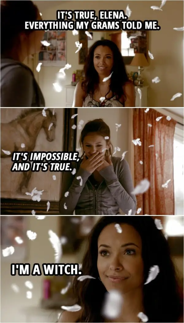 Quote from The Vampire Diaries 1x08 | Bonnie Bennett: It's true, Elena. Everything my grams told me. It's impossible, and it's true. I'm a witch.