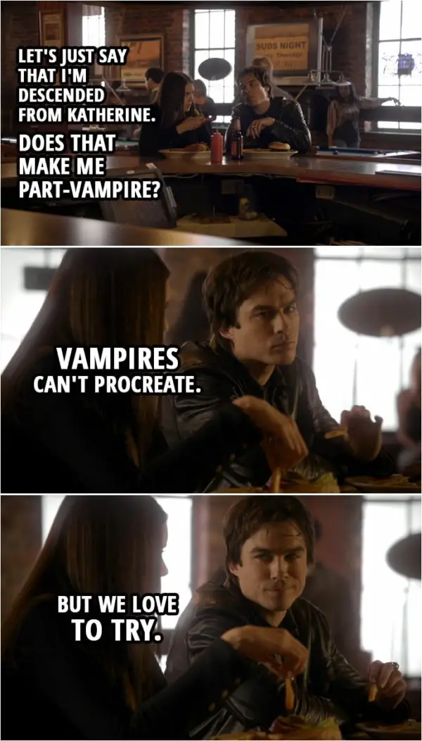 Quote from The Vampire Diaries 1x11 | Elena Gilbert: Let's just say that I'm descended from Katherine. Does that make me part-vampire? Damon Salvatore: Vampires can't procreate. But we love to try.