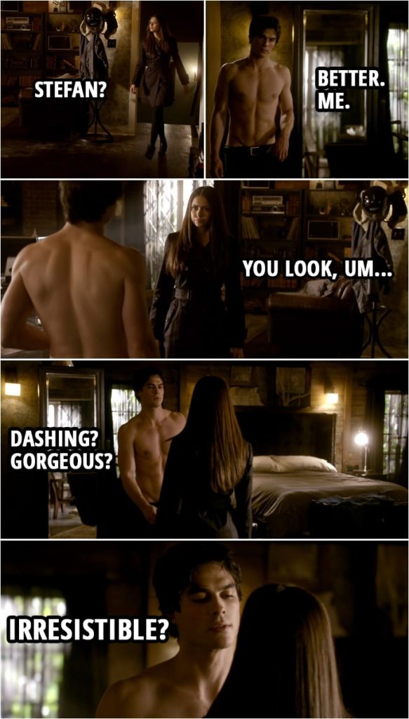 Quote from The Vampire Diaries 1x15 | Elena Gilbert: Stefan? Damon Salvatore: Better. Me. Elena Gilbert: You look, um... Damon Salvatore: Dashing? Gorgeous? Irresistible? Elena Gilbert: Wrecked. You looked wrecked.