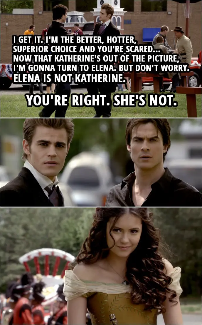 Quote from The Vampire Diaries 1x22 | Damon Salvatore: It's Founder's Day. I'm here to eat cotton candy and steal your girl. Stefan Salvatore: Don't start with me. Damon Salvatore: Oh, you started it, Stefan... with that whole "I'm insecure, leave Elena alone" speech. I'm still enjoying that. Stefan Salvatore: As long as you heard it. Damon Salvatore: Wait, huh? What? You have no sense of humor. Stefan Salvatore: Actually, I just have no sense of Damon humor. Damon Salvatore: Damon humor? Hey, look, I get it. I get it. I'm the better, hotter, superior choice and you're scared... now that Katherine's out of the picture, I'm gonna turn to Elena. But don't worry. Elena is not Katherine. Stefan Salvatore: You're right. She's not. (Elena appears in a dress and hairstyle very similar to what Katherine wore in 1864)
