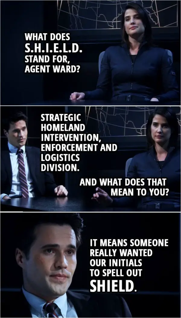 Quote from Agents of S.H.I.E.L.D. 1x01 | Maria Hill: What does "S.H.I.E.L.D." stand for, agent Ward? Grant Ward: Strategic Homeland Intervention, Enforcement and Logistics Division. Maria Hill: And what does that mean to you? Grant Ward: It means someone really wanted our initials to spell out "SHIELD."