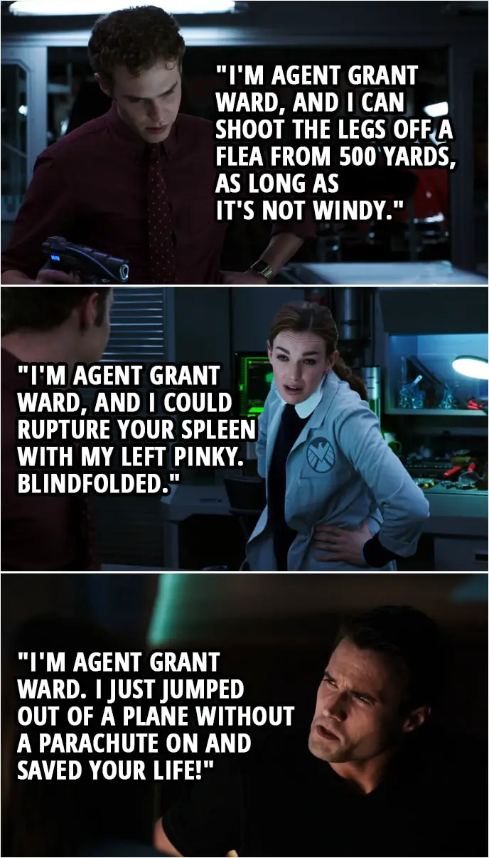 Quote from Agents of S.H.I.E.L.D. 1x06 | (The team immitates Ward by making a deep voice...) Leo Fitz: "I'm Agent Grant Ward, and I can shoot the legs off a flea from 500 yards, as long as it's not windy." Jemma Simmons: "I'm Agent Grant Ward, and I could rupture your spleen with my left pinky. Blindfolded." Skye (laughing): That is dead on. (Later...) Jemma Simmons: Well, I suppose now's as good a time as any to tell you that I may have misled you earlier. You see, when I gave you back the Night-Night pistol, I lied. It's still an ounce off. Grant Ward: I know. Jemma Simmons: You do? Grant Ward: Of course. After all, (speaks in deep voice): "I'm Agent Grant Ward. I just jumped out of a plane without a parachute on and saved your life!" Jemma Simmons: Actually, that's not quite it. It's a bit more nasally than that.