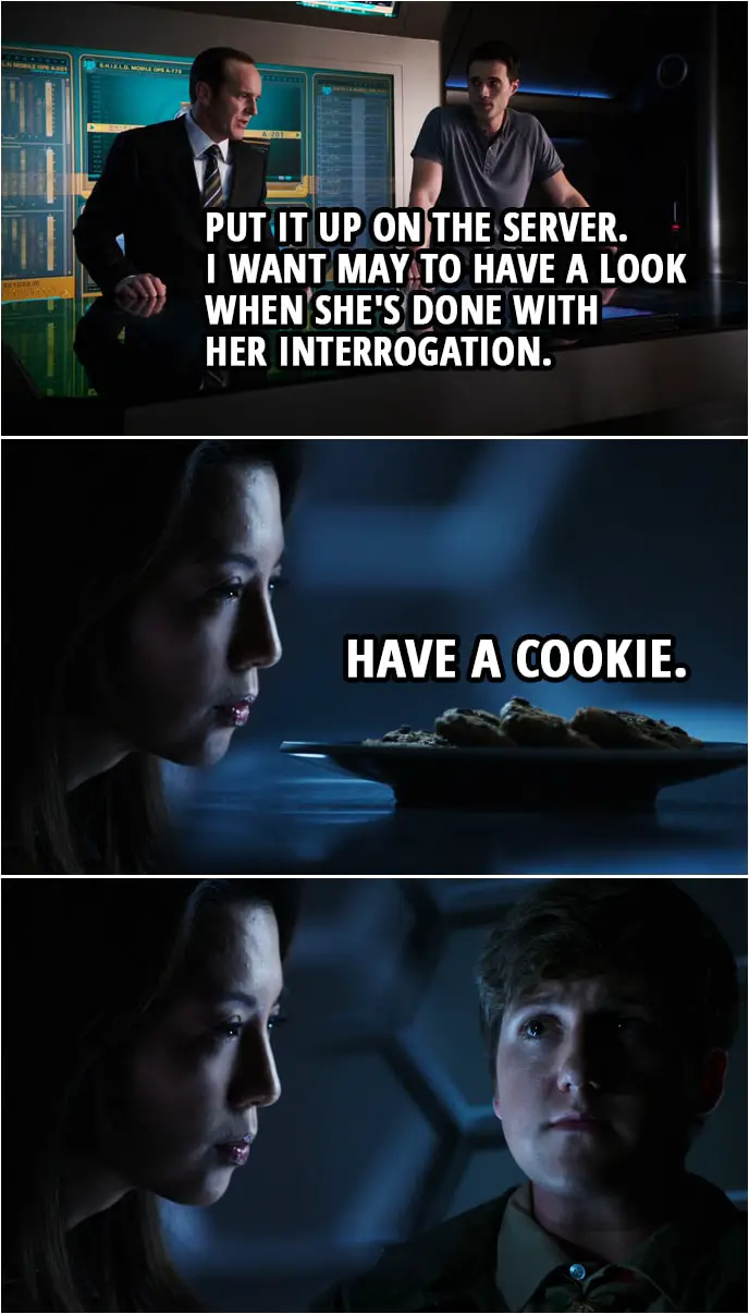 Quote from Agents of S.H.I.E.L.D. 1x06 | Phil Coulson: Put it up on the server. I want May to have a look when she's done with her interrogation. (In the interrogation room...) Melinda May: Have a cookie.