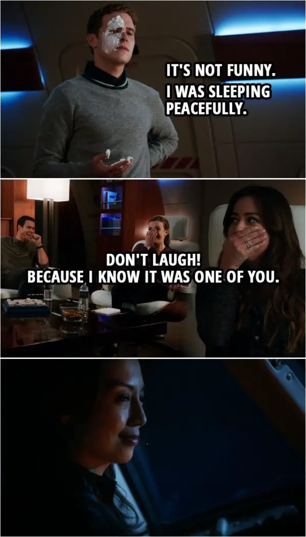 Quote from Agents of S.H.I.E.L.D. 1x09 | (Fitz enters the room with shaving cream on his hand and face...) Leo Fitz: It's not funny. I was sleeping peacefully. Very clever, Simmons. Jemma Simmons: I didn't do it. Leo Fitz: Well, Ward. I don't appreciate... Grant Ward: Don't look at me! Leo Fitz: Okay, well, Skye. Skye: No. Leo Fitz: Well, who then? Look, the bunks should be off limits, okay? Don't laugh! Because I know it was one of you. (May is listening to the conversation from the cockpit, smiling...)
