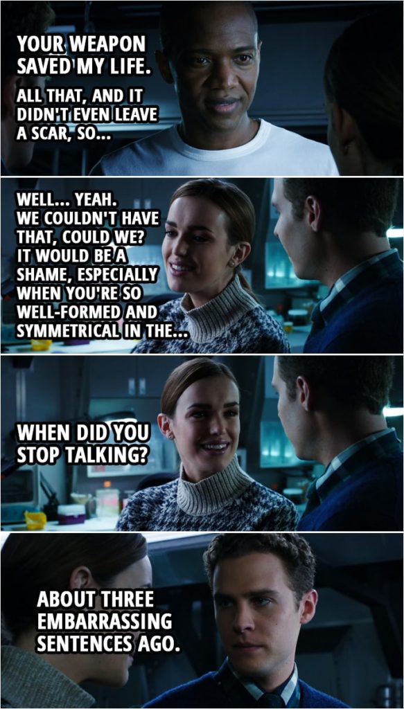 Quote from Agents of S.H.I.E.L.D. 1x10 | Michael Peterson: Your gun. It somehow froze me. Right at the moment I was about to explode. Helped my body absorb the serum, stabilize. Your weapon saved my life. All that, and it didn't even leave a scar, so... Leo Fitz: Well, I should think not. Jemma Simmons: Well... Yeah. We couldn't have that, could we? It would be a shame, especially when you're so well-formed and symmetrical in the... (to Fitz): When did you stop talking? Leo Fitz: About three embarrassing sentences ago.
