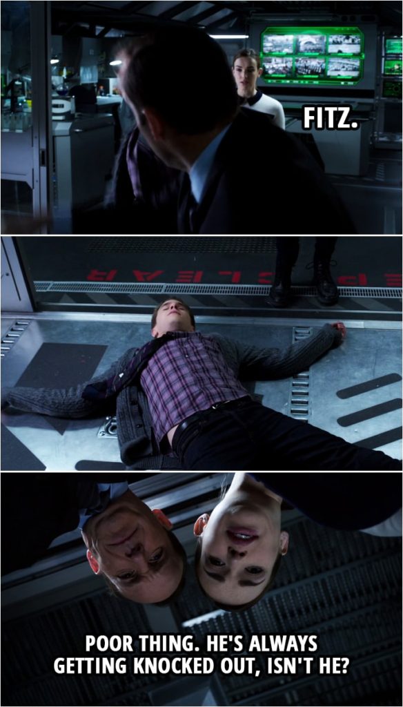 Quote from Agents of S.H.I.E.L.D. 1x15 | Leo Fitz: You better get back here, Simmons. You cannot be running about. Okay? Lorelei does not want any... Phil Coulson: Fitz. Leo Fitz: Sir? (Coulson knocks down Fitz) Jemma Simmons: Poor thing. He's always getting knocked out, isn't he?
