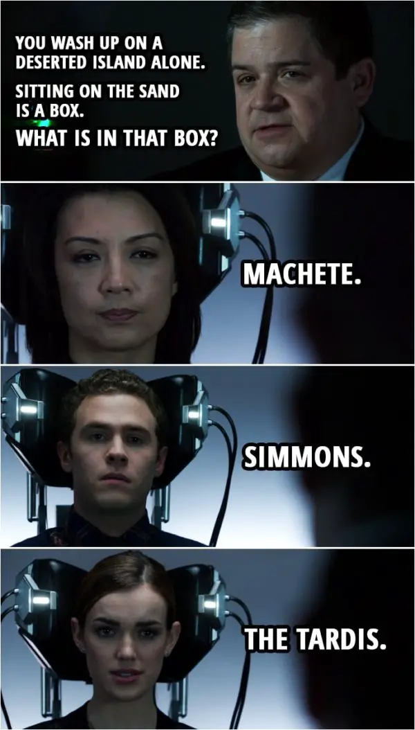 Quote from Agents of S.H.I.E.L.D. 1x19 | Eric Koenig: You wash up on a deserted island alone. Sitting on the sand is a box. What is in that box? Melinda May: Machete. Antoine Triplett: A sat phone so I can call someone to get me off that island. Leo Fitz: How big is the box? Eric Koenig: Just say the first answer that comes into your mind. What's in that box? Leo Fitz: Simmons. Jemma Simmons: That's a hard one. Let me think. The TARDIS.