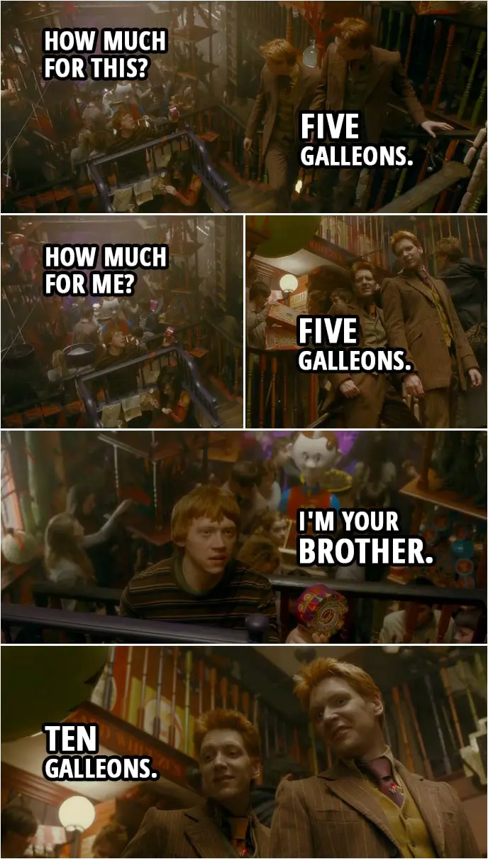 Quote from Harry Potter and the Half-Blood Prince (2009) | Ron Weasley: How much for this? Fred and George Wealey: Five Galleons. Ron Weasley: How much for me? Fred and George Weasley: Five Galleons. Ron Weasley: I'm your brother. Fred and George Wealey: Ten Galleons.