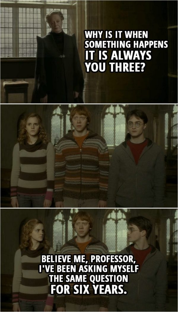 Quote from Harry Potter and the Half-Blood Prince (2009) | Minerva McGonagall: Why is it when something happens it is always you three? Ron Weasley: Believe me, professor, I've been asking myself the same question for six years.