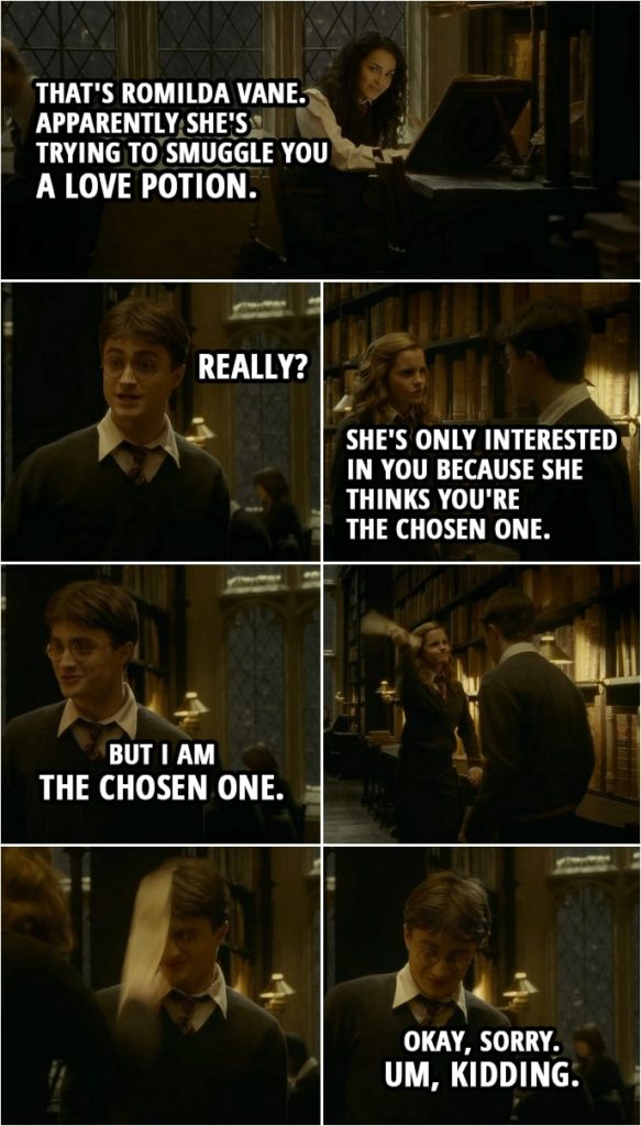 Quote from Harry Potter and the Half-Blood Prince (2009) | Hermione Granger: See that girl over there? That's Romilda Vane. Apparently she's trying to smuggle you a love potion. Harry Potter: Really? Hermione Granger: Hey! (snaps her fingers) She's only interested in you because she thinks you're the Chosen One. Harry Potter: But I am the Chosen One. (Hermione smacks him with folded parchment paper) Okay, sorry. Um, kidding.