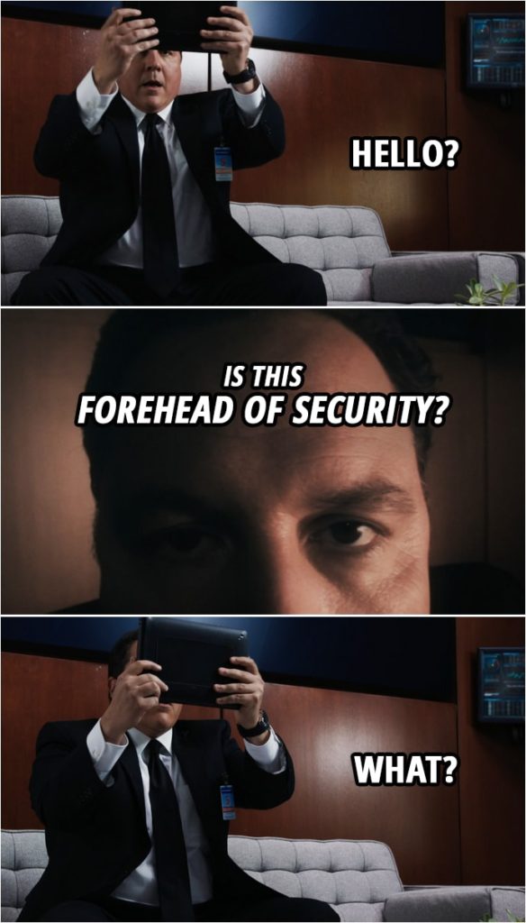 Quote from Iron Man 3 (2013) | Happy Hogan: Hello? Tony Stark: Is this Forehead of Security? Happy Hogan: What? You know, look... I got a real job. What do you want? I'm working. I've got something going on, here. Tony Stark: What, harassing interns? Happy Hogan: Let me tell you something. Do you know what happened when I told people I was Iron Man's bodyguard? They would laugh in my face. I had to leave while I still had a shred of dignity. Now I got a real job. I'm watching Pepper.