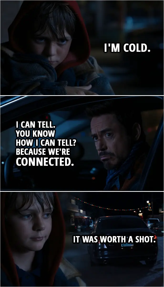 Quote from Iron Man 3 (2013) | Tony Stark: We're done here. Move out of the way, or I'm gonna run you over. Bye, kid. I'm sorry, kid. You did good. Harley Keener: So, now you're just gonna leave me here, like my dad? Tony Stark: Yeah. Wait, you're guilt-tripping me, aren't you? Harley Keener: I'm cold. Tony Stark: I can tell. You know how I can tell? Because we're connected. (Tony drives off) Harley Keener: It was worth a shot.