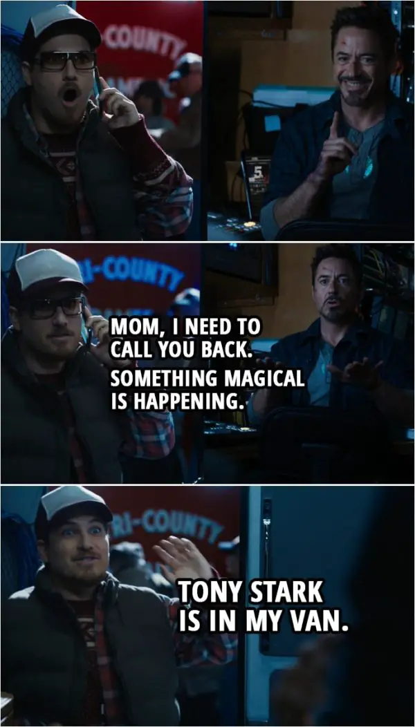 Quote from Iron Man 3 (2013) | Gary: Excuse me, sir. I don't know who... (Tony shushes him) Mom, I need to call you back. Something magical is happening. (hangs up the call) Tony Stark is in my van. Tony Stark: Keep it down. Gary: Tony Stark is in my van! Tony Stark: No, he's not. Gary: I knew you were still alive! Tony Stark: Come on in. Close the door. Gary: Can I just say, sir... Tony Stark: Yep. Gary: I am your biggest fan.