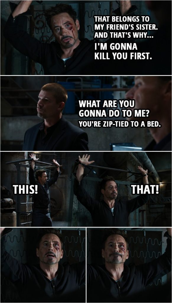 Quote from Iron Man 3 (2013) | (Bad guy breaks Tony's watch) Tony Stark: That wasn't mine to give away. That belongs to my friend's sister. And that's why... I'm gonna kill you first. Bad guy: What are you gonna do to me? Tony Stark: You'll see. Bad guy: You're zip-tied to a bed. Tony Stark: This. That. Trust me, you're gonna be, in a puddle of blood on the ground in five, four, three... Come on! Two... Bad guy: How did we get this shift? Tony Stark: Alright, I'm gonna give you a chance to escape. Put down your weapons. Tie yourselves to those chairs. I'll let you live. In five. Four. Bang! You should be gone by now. You should have already been gone. Ponytail Express: I am just beyond terrified. Tony Stark: Here it comes. Three. Four. Ponytail Express: Shut up. Tony Stark: Five, four, three, two... (parts of the suit finally come to him) Told you.