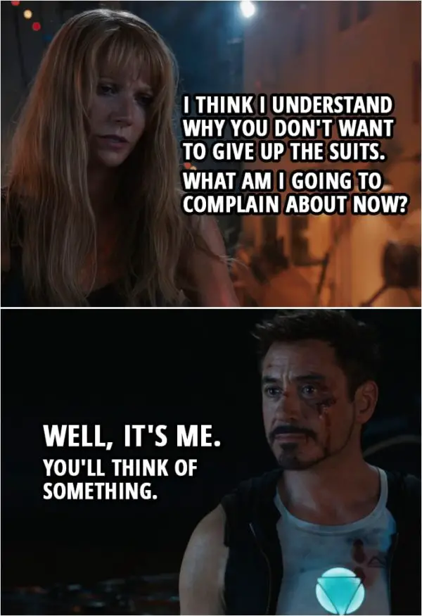 Quote from Iron Man 3 (2013) | Pepper Potts: I think I understand why you don't want to give up the suits. What am I going to complain about now? Tony Stark: Well, it's me. You'll think of something.