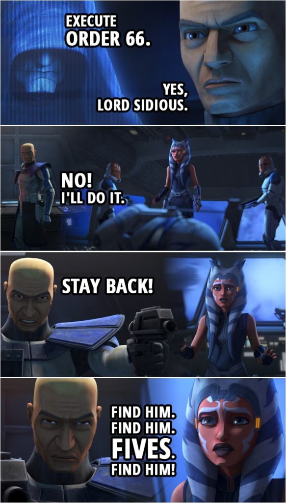Quote from Star Wars: The Clone Wars 7x11 | Darth Sidius: Execute Order 66. Commander Rex: Yes, Lord Sidious. Ahsoka Tano: Rex. It's Anakin. I feel like something terrible has happened. (Rex drops his helmet) Rex? Commander Rex: No! I'll do it. Ahsoka Tano: Rex, what's happening? (Rex aims his pistols at Ahsoka, his hands shaking...) Commander Rex: Stay back! Find him. Find him. Fives. Find him! Fives! (Rex starts shooting at Ahsoka) Ahsoka: Rex!