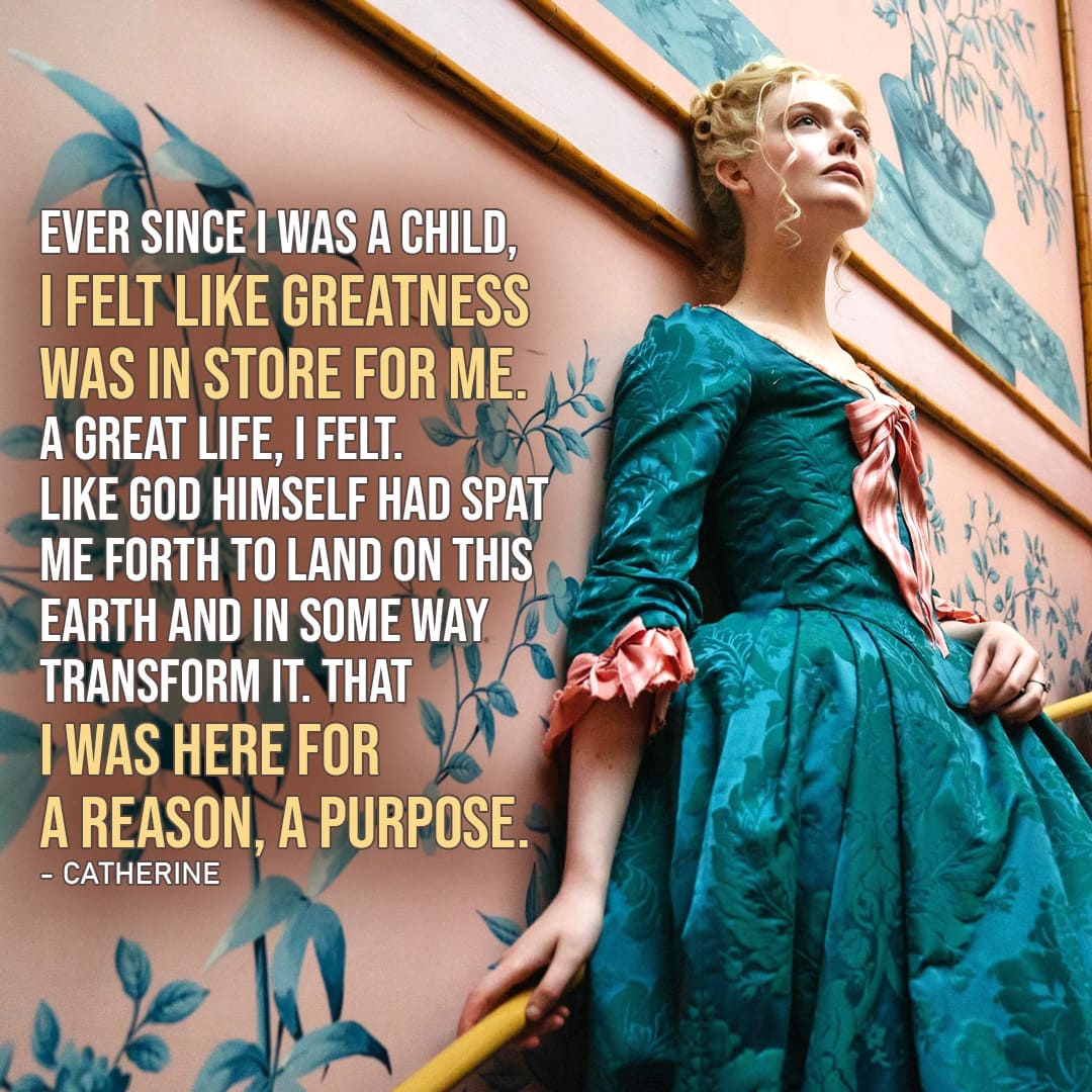Quote by Catherine the Great | Ever since I was a child, I felt like greatness was in store for me. A great life, I felt. Like God himself had spat me forth to land on this Earth and in some way transform it. That I was here for a reason, a purpose. (Catherine – Ep. 1×01)