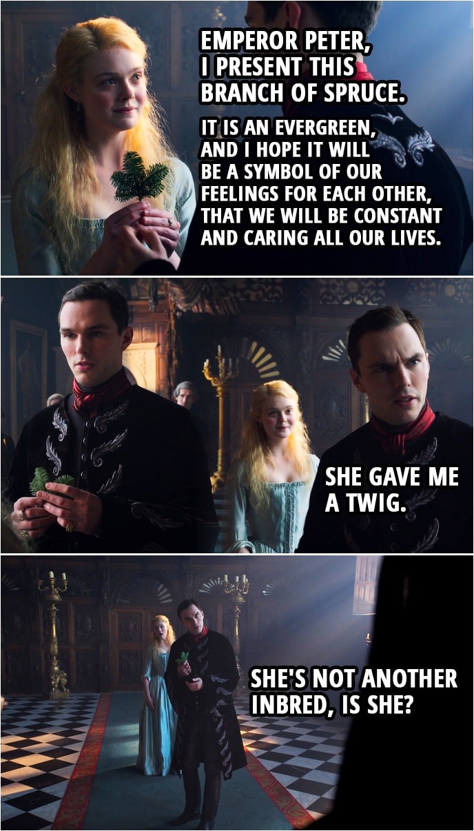 Quote from The Great 1x01 | Catherine: Emperor Peter, I present this branch of spruce. It is an evergreen, and I hope it will be a symbol of our feelings for each other, that we will be constant and caring all our lives. Peter (to Archie): She gave me a twig. She's not another inbred, is she?