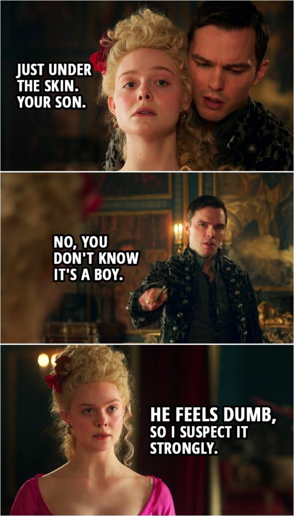Quote from The Great 1x10 | Catherine: Just under the skin. Your son. Peter: No, you don't know it's a boy. Catherine: He feels dumb, so I suspect it strongly.