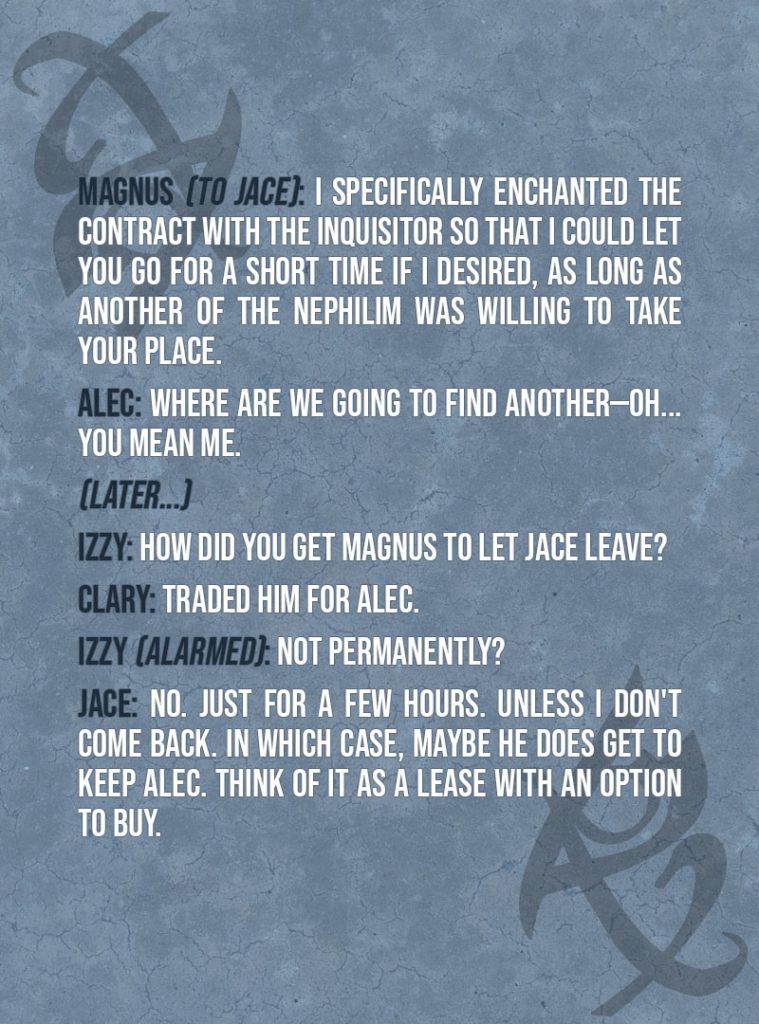 Quote from The Mortal Instruments: City of Ashes | Jace Herondale: There is no chance I'm going to let you do this, Alec. I'll wrestle you to the ground if I have to. Magnus Bane: While that does sound tempting, there is another way. Jace Herondale: What other way? This is a directive from the Clave. I can't just weasel out of it. Magnus Bane: But I can. Never doubt my weaseling abilities, Shadowhunter, for they are epic and memorable in their scope. I specifically enchanted the contract with the Inquisitor so that I could let you go for a short time if I desired, as long as another of the Nephilim was willing to take your place. Alec Lightwood: Where are we going to find another—Oh... You mean me.