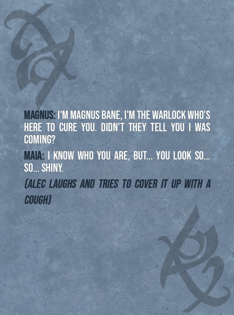 Quote from The Mortal Instruments: City of Ashes | Magnus Bane: I'm Magnus Bane, I'm the warlock who's here to cure you. Didn't they tell you I was coming? Maia Roberts: I know who you are, but... You look so... so... shiny. (Alec laughs and tries to cover it up with a cough)