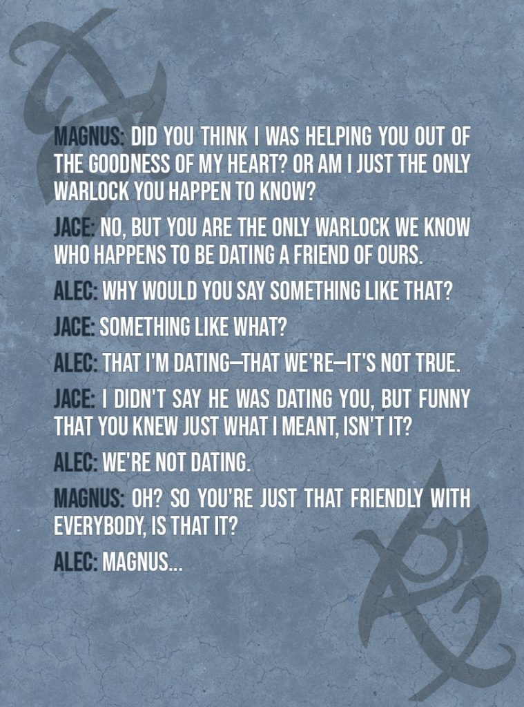 Quote from The Mortal Instruments: City of Ashes | Clary Fairchild: You're charging us? But Luke is a friend! Magnus Bane: Not a friend of mine. I met him only on the few occasions when your mother brought him along when your memory spells were being refreshed. Did you think I was helping you out of the goodness of my heart? Or am I just the only warlock you happen to know? Jace Herondale: No, but you are the only warlock we know who happens to be dating a friend of ours. Alec Lightwood: Why would you say something like that? Jace Herondale: Something like what? Alec Lightwood: That I'm dating—that we're—it's not true. Jace Herondale: I didn't say he was dating you, but funny that you knew just what I meant, isn't it? Alec Lightwood: We're not dating. Magnus Bane: Oh? So you're just that friendly with everybody, is that it? Alec Lightwood: Magnus...