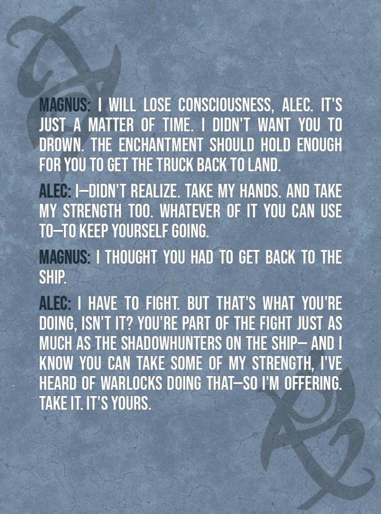 Quote from The Mortal Instruments: City of Ashes | Magnus Bane: I would help you. But I can't. Stripping the protection wards off the ship was bad enough—it's a strong, strong enchantment, demon-based—but when you fell, I had to put a fast spell on the truck so it wouldn't sink when I lost consciousness. And I will lose consciousness, Alec. It's just a matter of time. I didn't want you to drown. The enchantment should hold enough for you to get the truck back to land. Alec Lightwood: I—didn't realize. Take my hands. And take my strength too. Whatever of it you can use to—to keep yourself going. Magnus Bane: I thought you had to get back to the ship. Alec Lightwood: I have to fight. But that's what you're doing, isn't it? You're part of the fight just as much as the Shadowhunters on the ship— and I know you can take some of my strength, I've heard of warlocks doing that—so I'm offering. Take it. It's yours.