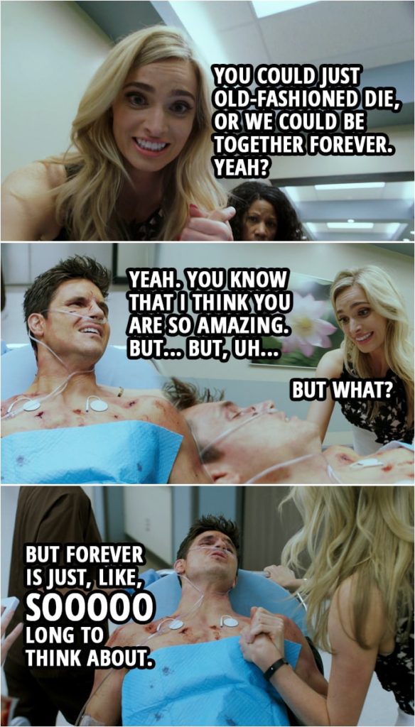 Quote from Upload 1x01 | Ingrid Kannerman: You could just old-fashioned die, or we could be together forever. Yeah? Nathan Brown: Yeah. You know that I think you are so amazing. But... But, uh... Ingrid Kannerman: But what? Nathan Brown: But forever is just, like, sooo long to think about.