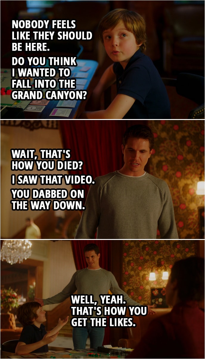 Quote from Upload 1x05 | Dylan: Nobody feels like they should be here. Do you think I wanted to fall into the Grand Canyon? Nathan Brown: Wait, that's how you died? Dylan: They should expect people to try and break the glass floor. They should design for it. Nathan Brown: I saw that video. You dabbed on the way down. Dylan: Well, yeah. That's how you get the likes.