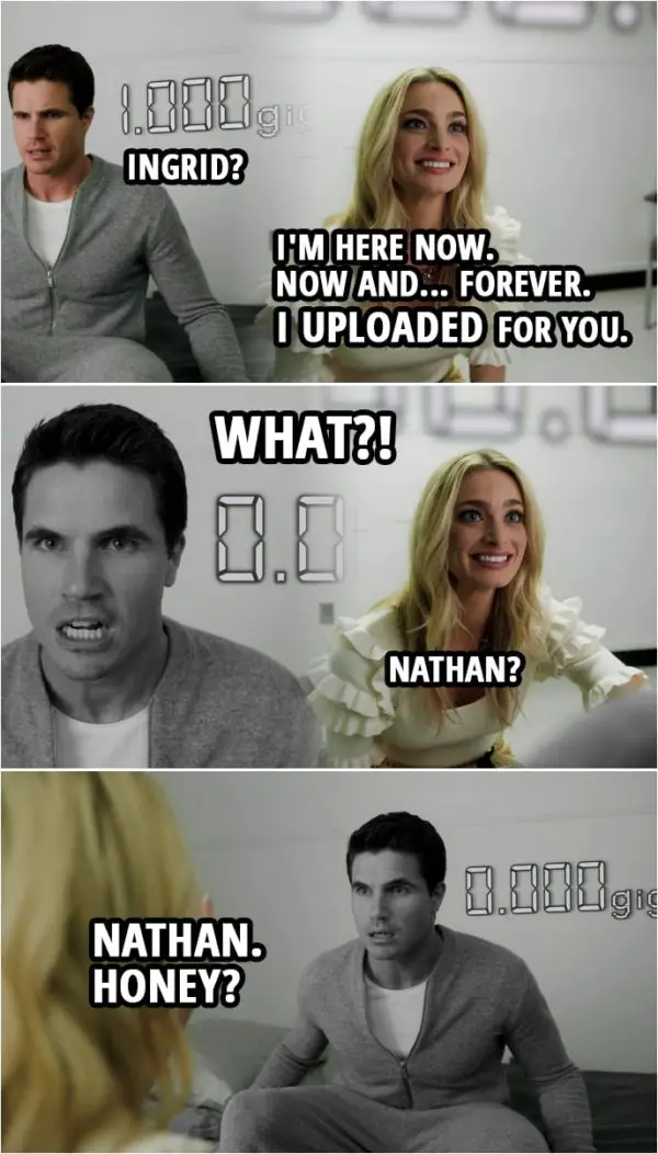 Quote from Upload 1x10 | Ingrid Kannerman: It's okay, baby. Nathan Brown: Ingrid? Ingrid Kannerman: I'm here now. Now and... forever. I uploaded for you. Nathan Brown: What?! (1 gig of Nathan's data disappears and Nathan freezes) Ingrid Kannerman: Nathan? Nathan. Honey? Nathan! Sh*t. Tech support! Tech support!