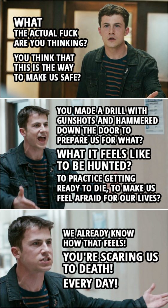 Quote from 13 Reasons Why 4x06 | Clay Jensen: What the f*ck? What the actual f*ck are you thinking? Principal: Clay, would you take a seat in my office, please? Clay Jensen: No! I will not take a seat in your office! You think that this is the way to make us safe? You know what would make me feel safe? Not having to go to a school with metal detectors or video cameras or armed f***ing guards! (Students comes out of classrooms to see what is going on...) Principal: There's still class, folks. OK? Bell has not rung. Clay Jensen: No, you're killing us! You are killing us! Don't you get that? You made a drill with gunshots and hammered down the door to prepare us for what? What it feels like to be hunted? To practice getting ready to die, to make us feel afraid for our lives? We already know how that feels! You're scaring us to death! Every day! Every day! Every day! Deputy: Calm down, son. Clay Jensen: I am not your goddamn son! Get the f*ck away from me! We are children! We're kids! We should be living our f***ing lives instead of practicing how to cheat death, because you know what? Everybody f***ing dies! Everybody dies! So, please, please let us live!
