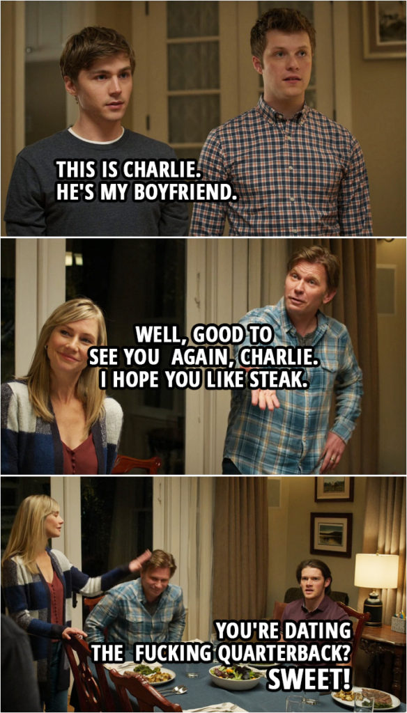 Quote from 13 Reasons Why 4x09 | Alex Standall: Uh, yeah. This is Charlie. Alex's Brother: Charlie St. George, the new quarterback. Alex Standall: Yep, um, and... uh, also, he's my boyfriend. Bill Standall: Well, good to see you again, Charlie. I hope you like steak. Charlie St. George: Yes, sir. Alex's Brother: You're dating the f***ing quarterback? Sweet! Alex's Mother: Peter, language. Alex's Brother: That's awesome!